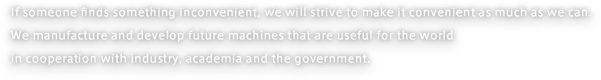 If someone finds something inconvenient, we will strive to make it convenient as much as we can. We manufacture and develop future machines that are useful for the world in cooperation with industry, academia and the government.