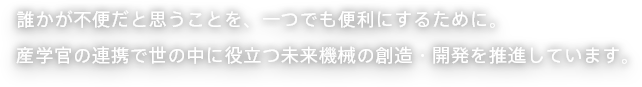 誰かが不便だと思うことを、一つでも便利にするために。産学官の連携で世の中に役立つ未来機械の創造・開発を推進しています。